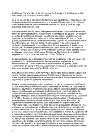 6
doctrine sur l’homme. Non, il n’a rien créé de tel. Il a créé une doctrine sur la lutte
des classes que nous devons abandonner. »
Or, c’est au nom de la lutte contre le stalinisme que Gorbatchev et Yakovlev ont non
seulement restauré le capitalisme sous une forme maffieuse, mais qu’ils ont aussi
favorisé la renaissance des mouvements fascistes en URSS et dans les pays
socialistes de l’Europe de l’Est.
Maintenant que « tout est joué », nous pouvons facilement comprendre la véritable
nature de certaines forces qui excellent dans la démagogie ‘de gauche’. En Belgique,
un certain Ernest Mandel déclarait : « La Pérestroïka est une véritable nouvelle
révolution. Notre mouvement défendait la même thèse depuis 55 ans, on l’avait
qualifié pour cette raison de contre-révolutionnaire. Aujourd’hui, on comprend mieux
où se trouvaient les véritables contre-révolutionnaires et où se trouvaient les
véritables révolutionnaires. » « Le réformateur Eltsine représente la tendance qui
veut réduire l’immense appareil bureaucratique. Ainsi, il marche sur les traces de
Trotsky. » Lorsqu’en août 1991, Yannaiev tenta de mettre un terme à la folle course
au désastre par un coup d’Etat contre Gorbatchev, Mandel écrivit : « Il fallait
s’opposer au coup et, à ce titre, lutter aux côtés d’Eltsine. »
On connaît la suite de la démagogie ‘léniniste’ de Gorbatchev et de son groupe : la
restauration du capitalisme dans des formes sauvages, maffieuses, le
démantèlement de l’Union soviétique, le déclenchement de guerres civiles
réactionnaires en Géorgie, Arménie, Azerbaïdjan, Tadjikistan, la prise de pouvoir par
des forces fascistes ‘islamistes’ en Tchétchenie, etc.
Ainsi, l’histoire des années 1960-1990 nous éduque par des exemples négatifs, tout
comme l’histoire soviétique des années 1930-50 nous a éduqué, sur les mêmes
sujets, par des exemples positifs de lutte ferme et implacable contre les ennemis du
socialisme et contre les complots impérialistes.
Après la contre-révolution en Union soviétique, j’ai relu le compte-rendu du Procès
du bloc antisoviétique des droitiers et des trotskistes qui a eu lieu en 1938. Lors de
ce procès, Boukharine, Trotski et leurs adeptes étaient accusés d’utiliser un langage
pseudo-révolutionnaire pour attaquer les fondements du régime socialiste. Ils
présentaient des plates-formes démagogiques qui servaient à rallier les anciens
bourgeois et féodaux et toutes les forces qui voulaient le renversement du socialisme
en URSS. « Derrière le clinquant de la phraséologie trotskiste et boukharinienne,
elles préparaient la restauration du capitalisme. » Pour arriver à leurs fins, les
opposants étaient entrés en contact avec des puissances impérialistes, dont
l’Allemagne nazie, pour faciliter leur prise de pouvoir. L’accusation affirma que « les
droitiers et les trotskistes sont un détachement avancé du fascisme international »,
« un bloc des traîtres ». « Ce procès nous rappelle que deux mondes se dressent
face à face, tels deux ennemis mortels et irréconciliables, le monde du capitalisme et
le monde du socialisme. La logique des antagonismes de classe pousse les vestiges
des classes exploiteuses à l’intérieur de l’URSS ainsi que les classes exploiteuses
au-delà de nos frontières à des attaques toujours plus acharnées contre l’Etat des
travailleurs. » Le procès souligna l’importance de l’activité de la social-démocratie
internationale, formation au service de l’impérialisme, qui soutenait de toutes ses
forces les comploteurs en URSS. Il indiqua les relations entre les comploteurs et les
 