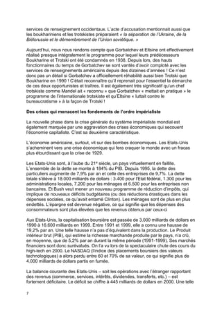 7
services de renseignement occidentaux. L’acte d’accusation mentionnait aussi que
les boukhariniens et les trotskistes préparaient « la séparation de l’Ukraine, de la
Biélorussie et le démembrement de l’Union soviétique. »
Aujourd’hui, nous nous rendons compte que Gorbatchev et Eltsine ont effectivement
réalisé presque intégralement le programme pour lequel leurs prédécesseurs
Boukharine et Trotski ont été condamnés en 1938. Depuis lors, des hauts
fonctionnaires du temps de Gorbatchev se sont vantés d’avoir comploté avec les
services de renseignements américains depuis des dizaines d’années ! Ce n’est
donc pas un détail si Gorbatchev a officiellement réhabilité aussi bien Trotski que
Boukharine en 1990 ! C’était reconnaître qu’il reprenait pour l’essentiel la démarche
de ces deux opportunistes et traîtres. Il est également très significatif qu’un chef
trotskiste comme Mandel ait « reconnu » que Gorbatchev « mettait en pratique » le
programme de l’internationale trotskiste et qu’Eltsine « luttait contre le
bureaucratisme » à la façon de Trotski !
Des crises qui menacent les fondements de l’ordre impérialiste
La nouvelle phase dans la crise générale du système impérialiste mondial est
également marquée par une aggravation des crises économiques qui secouent
l’économie capitaliste. C’est sa deuxième caractéristique.
L’économie américaine, surtout, vit sur des bombes économiques. Les Etats-Unis
s’acheminent vers une crise économique qui fera craquer le monde avec un fracas
plus étourdissant que la crise de 1929.
Les Etats-Unis sont, à l’aube du 21e siècle, un pays virtuellement en faillite.
L’ensemble de la dette se monte à 184% du PIB. Depuis 1995, la dette des
particuliers augmente de 7,9% par an et celle des entreprises de 9,7%. La dette
totale s'élève à 18.000 milliards de dollars : 3.400 pour l'Etat fédéral, 1.300 pour les
administrations locales, 7.200 pour les ménages et 6.500 pour les entreprises non
bancaires. Et Bush veut mener un nouveau programme de réduction d’impôts, qui
implique de nouveaux déficits budgétaires (ou des réductions drastiques dans les
dépenses sociales, ce qu’avait entamé Clinton). Les ménages sont de plus en plus
endettés. L’épargne est devenue négative, ce qui signifie que les dépenses des
consommateurs sont plus élevées que les revenus obtenus par ceux-ci
Aux Etats-Unis, la capitalisation boursière est passée de 3.000 milliards de dollars en
1990 à 16.600 milliards en 1999. Entre 1991 et 1999, elle a connu une hausse de
19,2% par an. Une telle hausse n’a pas d’équivalent dans la production. Le Produit
intérieur brut (PIB), qui estime la richesse marchande produite par le pays, n’a crû,
en moyenne, que de 5,2% par an durant la même période (1991-1999). Ses marchés
financiers sont donc surévalués. On l’a vu lors de la spectaculaire chute des cours du
high-tech en 2000. Le NASDAQ (l’indice des placements boursiers des valeurs
technologiques) a alors perdu entre 60 et 70% de sa valeur, ce qui signifie plus de
4.000 milliards de dollars partis en fumée.
La balance courante des Etats-Unis – soit les opérations avec l’étranger rapportant
des revenus (commerce, services, intérêts, dividendes, transferts, etc.) – est
fortement déficitaire. Le déficit se chiffre à 445 milliards de dollars en 2000. Une telle
 