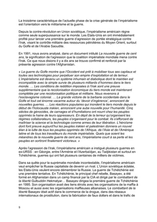 9
La troisième caractéristique de l’actuelle phase de la crise générale de l’impérialisme
est l’orientation vers le militarisme et la guerre.
Depuis la contre-révolution en Union soviétique, l’impérialisme américain règne
comme seule superpuissance sur le monde. Les Etats-Unis en ont immédiatement
profité pour lancer une première guerre d’agression de portée stratégique contre
l’Irak, visant le contrôle militaire des ressources pétrolières du Moyen Orient, surtout
du Golfe et de l’Arabie Saoudite.
En 1991, nous avons analysé, dans un document intitulé La nouvelle guerre de cent
ans, la signification de l’agression que la coalition impérialiste mondiale mena contre
l’Irak. Ce que nous disions il y a dix ans se trouve confirmé et renforcé par la
présente agression contre l’Afghanistan.
« La guerre du Golfe montre que l’Occident est prêt à mobiliser tous ses capitaux et
toutes ses technologies pour perpétuer son empire d’exploitation et de terreur.
L’impérialisme est devenu un système inhumain et diabolique dont le maintien est
incompatible avec la simple survie de plusieurs milliards d’hommes dans le tiers
monde. … Les conditions de reddition imposées à l’Irak sont une preuve
supplémentaire que la recolonisation économique du tiers monde est maintenant
complétée par une recolonisation politique et militaire. Nous revenons à
l’esclavagisme colonial. … La grande victoire de la barbarie occidentale dans le
Golfe et tout cet énorme vacarme autour du ‘devoir d’ingérence’, annoncent de
nouvelles guerres. … Les réactions populaires qui inondent le tiers monde depuis le
début de l’holocauste irakien, annoncent une aube nouvelle pour l’humanité. Cinq
siècles de génocides, de carnages et d’humiliations ont nourri chez les peuples
opprimés la haine de leurs oppresseurs. En dépit de la terreur qu’organisent les
régimes collaborateurs, les peuples s’organisent pour le combat. Ils s’efforcent de
maîtriser la science et la technologie comme armes de leur libération. L’héroïsme
dont font preuve aujourd’hui les peuples irakien et palestinien donnera un nouvel
élan à la lutte de tous les peuples opprimés de l’Afrique, de l’Asie et de l’Amérique
latine et de tous les travailleurs du monde impérialiste. Quels que soient les
méandres de la nouvelle guerre de cent ans, l’impérialisme court à sa perte et les
peuples en sortiront finalement victorieux. »
Après l’agression de l’Irak, l’impérialisme américain a instigué plusieurs guerres en
ex-URSS : en Géorgie, entre l’Arménie et l’Azerbaïdjan, au Tadjikistan et surtout en
Tchétchénie, guerres qui ont fait plusieurs centaines de milliers de victimes.
Dans sa quête pour la suprématie mondiale incontestable, l’impérialisme américain
veut empêcher la Russie capitaliste de devenir un rival. L’Union soviétique éclatée,
les Etats-Unis veulent encore démembrer la Russie. La guerre de Tchétchénie est
une première tentative. En Tchétchénie, le principal chef rebelle, Basayev, a été
formé en Afghanistan dans un camp financé par la CIA et dirigé par le combattant de
la liberté Gulbuddin Hekmatyar… Basayev dirigea la première guerre de Tchétchénie
en 1995. Son organisation avait des liens étroits avec les organisations de la maffia à
Moscou et aussi avec les organisations maffieuses albanaises. Le combattant de la
liberté Basayev était actif dans le commerce de la drogue, dans des réseaux
internationaux de prostitution, dans la fabrication de faux dollars et dans le trafic de
 