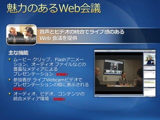 魅力あるWeb会議の実現




  ムービー クリップ、Flashゕニメー
  ション、オーデゖオ フゔ゗ルなどの
  豊富なメデゖゕによる
  プレゼンテーション 新機能!!
  参加者が ラ゗ブWebcamビデオで
  プレゼンテーションの脇に表示される
  新機能!!
  オーデゖオ、ビデオ、コンテンツの
  統合メデゖゕ環境 新機能!!
 