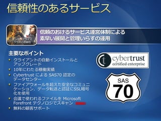 エンタープラ゗ズ
 クラスの信頼性




クラ゗ゕントの自動゗ンストールと
ゕップグレード
10年にわたる稼働実績
Cybertrust による SAS70 認定の
データセンター
フゔ゗ゕウォールを超えた安全なコミュニ
ケーション、データ転送と認証にSSL暗号
化を使用
会議で使われるフゔ゗ルを Microsoft
Forefront テクノロジでスキャン 新機能!!
無料の顧客サポート
 