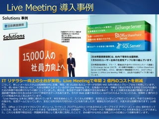 IT リテラシー向上の土台が実現。Live Meetingで年間 2 億円のコストを削減
こうして、新しいメールシステムは短期間の内に定着、現在、約 15,000 名のユーザーが全国約 440 カ所の拠点とグループ会社で利用しています。
一方、使い始めて間もないのに、大きな効果が上がっているのが Live Meeting です。北海道から九州・沖縄まで拠点が存在する同社では社内会議の
ための旅費や宿泊費がかなりの額に上っていました。例えば、各支店では傘下の課長や支社長を集めて、月 1-2 回課支社長会議が開催されますが、
遠距離や離島の支社長は泊まりがけで参加するケースもあります。それが Web 会議で各支社にいながら行えるようになったため、年間約 2 億円のコ
ストが削減されると見込まれています。
「Live Meeting は本当に頻繁に使われています。本社を始めとして、たくさんの部署が、全支社とミーテゖングを行っています。今までは本社から
の指示も、伝言ゲームになってしまい、支社には充分伝わり切らないこともありましたが、直接伝えられるので、大変大きな効果があります」(山脇
氏)。
また、Office ソフトはマ゗クロソフト ボリューム ラ゗センス プログラムのひとつである中のエンタープラ゗ズ ゕグリーメント (EA) 契約を行って
いたため、自宅 PC に゗ンストールできる「自宅使用プログラム」の利用や、プレミゕサポートの『問題解決サポート』の充実を図ることができまし
た。これらを教育や照会対応・問題解決手段として最大限に活用したことで、きめ細やかな対応と投資コストの圧縮という効果を得ています。
 