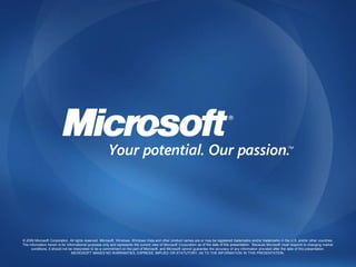 © 2009 Microsoft Corporation. All rights reserved. Microsoft, Windows, Windows Vista and other product names are or may be registered trademarks and/or trademarks in the U.S. and/or other countries.
The information herein is for informational purposes only and represents the current view of Microsoft Corporation as of the date of this presentation. Because Microsoft must respond to changing market
     conditions, it should not be interpreted to be a commitment on the part of Microsoft, and Microsoft cannot guarantee the accuracy of any information provided after the date of this presentation.
                                 MICROSOFT MAKES NO WARRANTIES, EXPRESS, IMPLIED OR STATUTORY, AS TO THE INFORMATION IN THIS PRESENTATION.
 