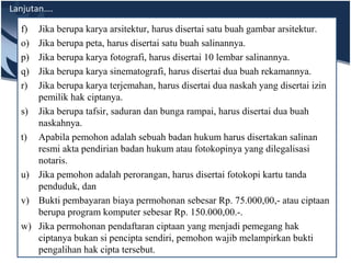 Lanjutan….
f) Jika berupa karya arsitektur, harus disertai satu buah gambar arsitektur.
o) Jika berupa peta, harus disertai satu buah salinannya.
p) Jika berupa karya fotografi, harus disertai 10 lembar salinannya.
q) Jika berupa karya sinematografi, harus disertai dua buah rekamannya.
r) Jika berupa karya terjemahan, harus disertai dua naskah yang disertai izin
pemilik hak ciptanya.
s) Jika berupa tafsir, saduran dan bunga rampai, harus disertai dua buah
naskahnya.
t) Apabila pemohon adalah sebuah badan hukum harus disertakan salinan
resmi akta pendirian badan hukum atau fotokopinya yang dilegalisasi
notaris.
u) Jika pemohon adalah perorangan, harus disertai fotokopi kartu tanda
penduduk, dan
v) Bukti pembayaran biaya permohonan sebesar Rp. 75.000,00,- atau ciptaan
berupa program komputer sebesar Rp. 150.000,00.-.
w) Jika permohonan pendaftaran ciptaan yang menjadi pemegang hak
ciptanya bukan si pencipta sendiri, pemohon wajib melampirkan bukti
pengalihan hak cipta tersebut.
 