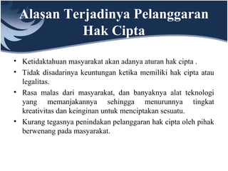 Alasan Terjadinya Pelanggaran
Hak Cipta
• Ketidaktahuan masyarakat akan adanya aturan hak cipta .
• Tidak disadarinya keuntungan ketika memiliki hak cipta atau
legalitas.
• Rasa malas dari masyarakat, dan banyaknya alat teknologi
yang memanjakannya sehingga menurunnya tingkat
kreativitas dan keinginan untuk menciptakan sesuatu.
• Kurang tegasnya penindakan pelanggaran hak cipta oleh pihak
berwenang pada masyarakat.
 