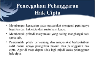 Pencegahan Pelanggaran
Hak Cipta
• Membangun kesadaran pada masyarakat mengenai pentingnya
legalitas dan hak cipta dari suatu hasil karya.
• Membentuk pribadi masyarakat yang saling manghargai satu
sama lain.
• Pemerintah, pihak berwenang dan masyarakat berkontribusi
aktif dalam upaya penegakan hukum atas pelanggaran hak
cipta. Agar di masa depan tidak lagi terjadi kasus pelanggaran
hak cipta.
 