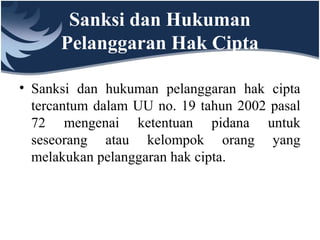 Sanksi dan Hukuman
Pelanggaran Hak Cipta
• Sanksi dan hukuman pelanggaran hak cipta
tercantum dalam UU no. 19 tahun 2002 pasal
72 mengenai ketentuan pidana untuk
seseorang atau kelompok orang yang
melakukan pelanggaran hak cipta.
 