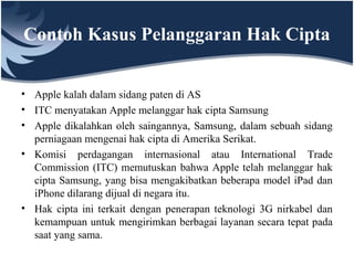 Contoh Kasus Pelanggaran Hak Cipta
• Apple kalah dalam sidang paten di AS
• ITC menyatakan Apple melanggar hak cipta Samsung
• Apple dikalahkan oleh saingannya, Samsung, dalam sebuah sidang
perniagaan mengenai hak cipta di Amerika Serikat.
• Komisi perdagangan internasional atau International Trade
Commission (ITC) memutuskan bahwa Apple telah melanggar hak
cipta Samsung, yang bisa mengakibatkan beberapa model iPad dan
iPhone dilarang dijual di negara itu.
• Hak cipta ini terkait dengan penerapan teknologi 3G nirkabel dan
kemampuan untuk mengirimkan berbagai layanan secara tepat pada
saat yang sama.
 