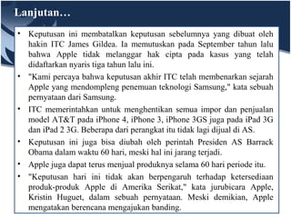 Lanjutan…
• Keputusan ini membatalkan keputusan sebelumnya yang dibuat oleh
hakin ITC James Gildea. Ia memutuskan pada September tahun lalu
bahwa Apple tidak melanggar hak cipta pada kasus yang telah
didaftarkan nyaris tiga tahun lalu ini.
• "Kami percaya bahwa keputusan akhir ITC telah membenarkan sejarah
Apple yang mendompleng penemuan teknologi Samsung," kata sebuah
pernyataan dari Samsung.
• ITC memerintahkan untuk menghentikan semua impor dan penjualan
model AT&T pada iPhone 4, iPhone 3, iPhone 3GS juga pada iPad 3G
dan iPad 2 3G. Beberapa dari perangkat itu tidak lagi dijual di AS.
• Keputusan ini juga bisa diubah oleh perintah Presiden AS Barrack
Obama dalam waktu 60 hari, meski hal ini jarang terjadi.
• Apple juga dapat terus menjual produknya selama 60 hari periode itu.
• "Keputusan hari ini tidak akan berpengaruh terhadap ketersediaan
produk-produk Apple di Amerika Serikat," kata jurubicara Apple,
Kristin Huguet, dalam sebuah pernyataan. Meski demikian, Apple
mengatakan berencana mengajukan banding.
 
