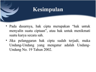 Kesimpulan
• Pada dasarnya, hak cipta merupakan “hak untuk
menyalin suatu ciptaan”, atau hak untuk menikmati
suatu karya secara sah.
• Jika pelanggaran hak cipta sudah terjadi, maka
Undang-Undang yang mengatur adalah Undang-
Undang No. 19 Tahun 2002.
 