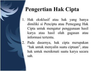Pengertian Hak Cipta
1. Hak eksklusif atau hak yang hanya
dimiliki si Pencipta atau Pemegang Hak
Cipta untuk mengatur penggunaan hasil
karya atau hasil olah gagasan atau
informasi tertentu.
2. Pada dasarnya, hak cipta merupakan
“hak untuk menyalin suatu ciptaan”, atau
hak untuk menikmati suatu karya secara
sah.
 