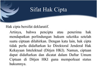 Sifat Hak Cipta
Hak cipta bersifat deklaratif.
Artinya, bahwa pencipta atau penerima hak
mendapatkan perlindungan hukum seketika setelah
suatu ciptaan dilahirkan. Dengan kata lain, hak cipta
tidak perlu didaftarkan ke Direktoral Jenderal Hak
Kekayaan Intelektual (Ditjen HKI). Namun, ciptaan
dapat didaftarkan dan dicatat dalam Daftar Umum
Ciptaan di Ditjen HKI guna memperkuat status
hukumnya.
 