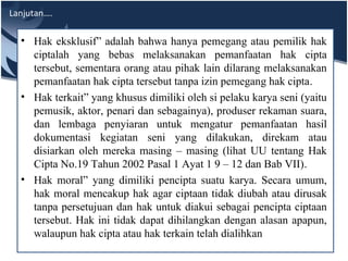 Lanjutan….
• Hak eksklusif” adalah bahwa hanya pemegang atau pemilik hak
ciptalah yang bebas melaksanakan pemanfaatan hak cipta
tersebut, sementara orang atau pihak lain dilarang melaksanakan
pemanfaatan hak cipta tersebut tanpa izin pemegang hak cipta.
• Hak terkait” yang khusus dimiliki oleh si pelaku karya seni (yaitu
pemusik, aktor, penari dan sebagainya), produser rekaman suara,
dan lembaga penyiaran untuk mengatur pemanfaatan hasil
dokumentasi kegiatan seni yang dilakukan, direkam atau
disiarkan oleh mereka masing – masing (lihat UU tentang Hak
Cipta No.19 Tahun 2002 Pasal 1 Ayat 1 9 – 12 dan Bab VII).
• Hak moral” yang dimiliki pencipta suatu karya. Secara umum,
hak moral mencakup hak agar ciptaan tidak diubah atau dirusak
tanpa persetujuan dan hak untuk diakui sebagai pencipta ciptaan
tersebut. Hak ini tidak dapat dihilangkan dengan alasan apapun,
walaupun hak cipta atau hak terkain telah dialihkan
 