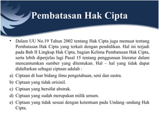 Pembatasan Hak Cipta
• Dalam UU No.19 Tahun 2002 tentang Hak Cipta juga memuat tentang
Pembatasan Hak Cipta yang terkait dengan pendidikan. Hal ini terjadi
pada Bab II Lingkup Hak Cipta, bagian Kelima Pembatasan Hak Cipta,
serta lebih diperjelas lagi Pasal 15 tentang penggunaan literatur dalam
mencantumkan sumber yang ditentukan. Hal – hal yang tidak dapat
didaftarkan sebagai ciptaan adalah :
a) Ciptaan di luar bidang ilmu pengetahuan, seni dan sastra.
b) Ciptaan yang tidak orisinil.
c) Ciptaan yang bersifat abstrak.
d) Ciptaan yang sudah merupakan milik umum.
e) Ciptaan yang tidak sesuai dengan ketentuan pada Undang–undang Hak
Cipta.
 