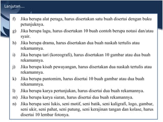 Lanjutan….
f) Jika berupa alat peraga, harus disertakan satu buah disertai dengan buku
petunjuknya.
g) Jika berupa lagu, harus disertakan 10 buah contoh berupa notasi dan/atau
syair.
h) Jika berupa drama, harus disertakan dua buah naskah tertulis atau
rekamannya.
i) Jika berupa tari (koreografi), harus disertakan 10 gambar atau dua buah
rekamannya.
j) Jika berupa kisah pewayangan, harus disertakan dua naskah tertulis atau
rekamannya.
k) Jika berupa pantomim, harus disertai 10 buah gambar atau dua buah
rekamannya.
l) Jika berupa karya pertunjukan, harus disertai dua buah rekamannya.
m) Jika berupa karya siaran, harus disertai dua buah rekamannya.
n) Jika berupa seni lukis, seni motif, seni batik, seni kaligrafi, logo, gambar,
seni ukir, seni pahat, seni patung, seni kerajinan tangan dan kolase, harus
disertai 10 lembar fotonya.
 