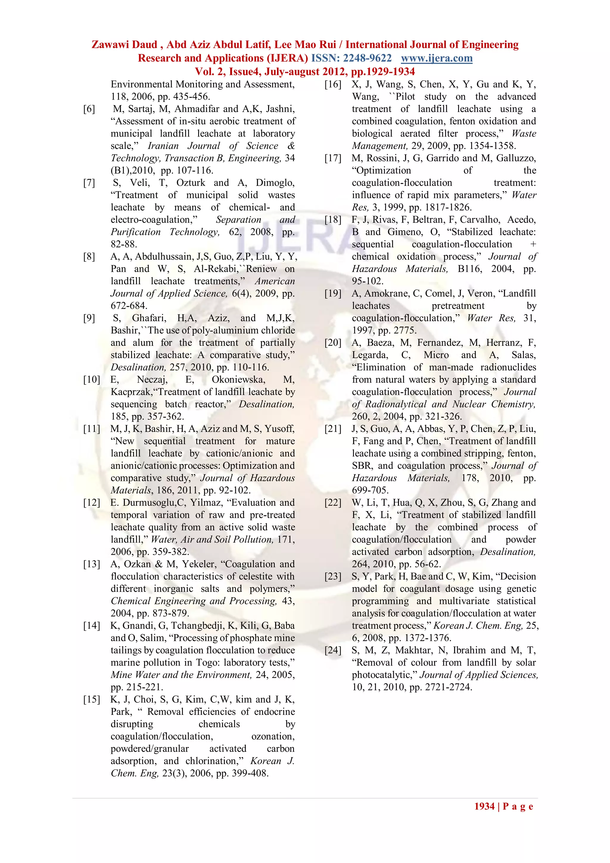 Zawawi Daud , Abd Aziz Abdul Latif, Lee Mao Rui / International Journal of Engineering
          Research and Applications (IJERA) ISSN: 2248-9622 www.ijera.com
                     Vol. 2, Issue4, July-august 2012, pp.1929-1934
       Environmental Monitoring and Assessment,         [16] X, J, Wang, S, Chen, X, Y, Gu and K, Y,
       118, 2006, pp. 435-456.                               Wang, ``Pilot study on the advanced
[6]     M, Sartaj, M, Ahmadifar and A,K, Jashni,             treatment of landfill leachate using a
       “Assessment of in-situ aerobic treatment of           combined coagulation, fenton oxidation and
       municipal landfill leachate at laboratory             biological aerated filter process,” Waste
       scale,” Iranian Journal of Science &                  Management, 29, 2009, pp. 1354-1358.
       Technology, Transaction B, Engineering, 34       [17] M, Rossini, J, G, Garrido and M, Galluzzo,
       (B1),2010, pp. 107-116.                               “Optimization                of            the
[7]     S, Veli, T, Ozturk and A, Dimoglo,                   coagulation-flocculation            treatment:
       “Treatment of municipal solid wastes                  influence of rapid mix parameters,” Water
       leachate by means of chemical- and                    Res, 3, 1999, pp. 1817-1826.
       electro-coagulation,”      Separation      and   [18] F, J, Rivas, F, Beltran, F, Carvalho, Acedo,
       Purification Technology, 62, 2008, pp.                B and Gimeno, O, “Stabilized leachate:
       82-88.                                                sequential      coagulation-flocculation     +
[8]    A, A, Abdulhussain, J,S, Guo, Z,P, Liu, Y, Y,         chemical oxidation process,” Journal of
       Pan and W, S, Al-Rekabi,``Reniew on                   Hazardous Materials, B116, 2004, pp.
       landfill leachate treatments,” American               95-102.
       Journal of Applied Science, 6(4), 2009, pp.      [19] A, Amokrane, C, Comel, J, Veron, “Landfill
       672-684.                                              leachates            pretreatment           by
[9]     S, Ghafari, H,A, Aziz, and M,J,K,                    coagulation-flocculation,” Water Res, 31,
       Bashir,``The use of poly-aluminium chloride           1997, pp. 2775.
       and alum for the treatment of partially          [20] A, Baeza, M, Fernandez, M, Herranz, F,
       stabilized leachate: A comparative study,”            Legarda, C, Micro and A, Salas,
       Desalination, 257, 2010, pp. 110-116.                 “Elimination of man-made radionuclides
[10]   E,     Neczaj,     E,     Okoniewska,       M,        from natural waters by applying a standard
       Kacprzak,“Treatment of landfill leachate by           coagulation-flocculation process,” Journal
       sequencing batch reactor,” Desalination,              of Radionalytical and Nuclear Chemistry,
       185, pp. 357-362.                                     260, 2, 2004, pp. 321-326.
[11]   M, J, K, Bashir, H, A, Aziz and M, S, Yusoff,    [21] J, S, Guo, A, A, Abbas, Y, P, Chen, Z, P, Liu,
       “New sequential treatment for mature                  F, Fang and P, Chen, “Treatment of landfill
       landfill leachate by cationic/anionic and             leachate using a combined stripping, fenton,
       anionic/cationic processes: Optimization and          SBR, and coagulation process,” Journal of
       comparative study,” Journal of Hazardous              Hazardous Materials, 178, 2010, pp.
       Materials, 186, 2011, pp. 92-102.                     699-705.
[12]   E. Durmusoglu,C, Yilmaz, “Evaluation and         [22] W, Li, T, Hua, Q, X, Zhou, S, G, Zhang and
       temporal variation of raw and pre-treated             F, X, Li, “Treatment of stabilized landfill
       leachate quality from an active solid waste           leachate by the combined process of
       landfill,” Water, Air and Soil Pollution, 171,        coagulation/flocculation       and     powder
       2006, pp. 359-382.                                    activated carbon adsorption, Desalination,
[13]   A, Ozkan & M, Yekeler, “Coagulation and               264, 2010, pp. 56-62.
       flocculation characteristics of celestite with   [23] S, Y, Park, H, Bae and C, W, Kim, “Decision
       different inorganic salts and polymers,”              model for coagulant dosage using genetic
       Chemical Engineering and Processing, 43,              programming and multivariate statistical
       2004, pp. 873-879.                                    analysis for coagulation/flocculation at water
[14]   K, Gnandi, G, Tchangbedji, K, Kili, G, Baba           treatment process,” Korean J. Chem. Eng, 25,
       and O, Salim, “Processing of phosphate mine           6, 2008, pp. 1372-1376.
       tailings by coagulation flocculation to reduce   [24] S, M, Z, Makhtar, N, Ibrahim and M, T,
       marine pollution in Togo: laboratory tests,”          “Removal of colour from landfill by solar
       Mine Water and the Environment, 24, 2005,             photocatalytic,” Journal of Applied Sciences,
       pp. 215-221.                                          10, 21, 2010, pp. 2721-2724.
[15]   K, J, Choi, S, G, Kim, C,W, kim and J, K,
       Park, “ Removal efficiencies of endocrine
       disrupting            chemicals             by
       coagulation/flocculation,          ozonation,
       powdered/granular        activated      carbon
       adsorption, and chlorination,” Korean J.
       Chem. Eng, 23(3), 2006, pp. 399-408.


                                                                                           1934 | P a g e
 
