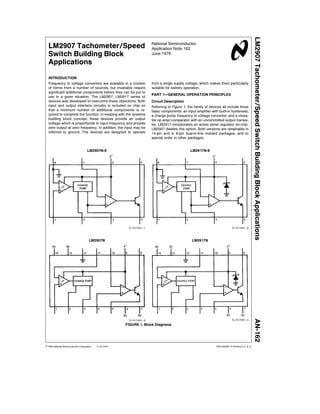 LM2907 Tachometer Speed Switch Building Block Applications
                                                                        National Semiconductor
  LM2907 Tachometer Speed                                               Application Note 162
  Switch Building Block                                                 June 1976

  Applications

  INTRODUCTION
  Frequency to voltage converters are available in a number             from a single supply voltage which makes them particularly
  of forms from a number of sources but invariably require              suitable for battery operation
  significant additional components before they can be put to
                                                                        PART 1    GENERAL OPERATION PRINCIPLES
  use in a given situation The LM2907 LM2917 series of
  devices was developed to o