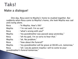 Make a dialogue!
One day, Rosa went to Maylita’s home to studied together. But
suddenly when Rosa came to Maylita’s home, she look Maylita was sad
and crying alone.
Rosa : “hi Maylita. How’s life?
Maylita : “i’m not well. I’m so sad.”
Rosa : “what’s wrong with you?”
Maylita : “my grandmother was passed away yesterday.”
Rosa : “oh my god, i’m so sorry to hear that.”
Maylita : “ok. No problem.”
Rosa : “how about the funeral?”
Maylita : “my grandmother will be grave at 08.00 a.m. tomorrow.”
Rosa : “oh i see,be patient maylita i will to come to your
grandmother’s funeral tomorrow.”
 