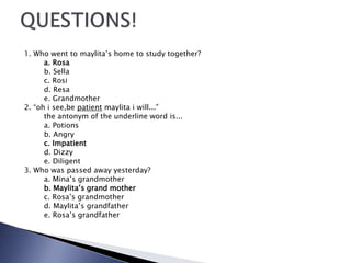 1. Who went to maylita’s home to study together?
a. Rosa
b. Sella
c. Rosi
d. Resa
e. Grandmother
2. “oh i see,be patient maylita i will...”
the antonym of the underline word is...
a. Potions
b. Angry
c. Impatient
d. Dizzy
e. Diligent
3. Who was passed away yesterday?
a. Mina’s grandmother
b. Maylita’s grand mother
c. Rosa’s grandmother
d. Maylita’s grandfather
e. Rosa’s grandfather
 