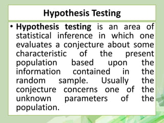 Hypothesis Testing
• Hypothesis testing is an area of
statistical inference in which one
evaluates a conjecture about some
characteristic of the present
population based upon the
information contained in the
random sample. Usually the
conjecture concerns one of the
unknown parameters of the
population.
 