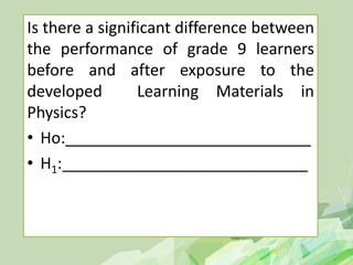Is there a significant difference between
the performance of grade 9 learners
before and after exposure to the
developed Learning Materials in
Physics?
• Ho:____________________________
• H1:____________________________
 