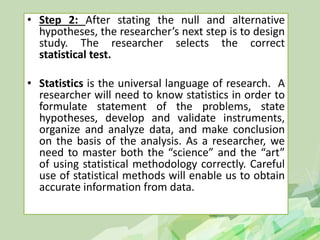 • Step 2: After stating the null and alternative
hypotheses, the researcher’s next step is to design
study. The researcher selects the correct
statistical test.
• Statistics is the universal language of research. A
researcher will need to know statistics in order to
formulate statement of the problems, state
hypotheses, develop and validate instruments,
organize and analyze data, and make conclusion
on the basis of the analysis. As a researcher, we
need to master both the “science” and the “art”
of using statistical methodology correctly. Careful
use of statistical methods will enable us to obtain
accurate information from data.
 