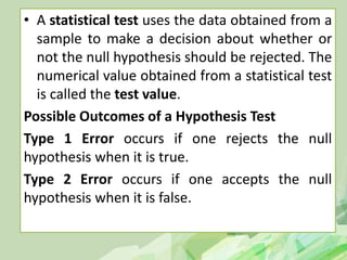 • A statistical test uses the data obtained from a
sample to make a decision about whether or
not the null hypothesis should be rejected. The
numerical value obtained from a statistical test
is called the test value.
Possible Outcomes of a Hypothesis Test
Type 1 Error occurs if one rejects the null
hypothesis when it is true.
Type 2 Error occurs if one accepts the null
hypothesis when it is false.
 