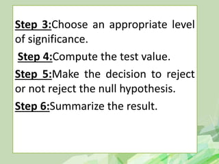 Step 3:Choose an appropriate level
of significance.
Step 4:Compute the test value.
Step 5:Make the decision to reject
or not reject the null hypothesis.
Step 6:Summarize the result.
 