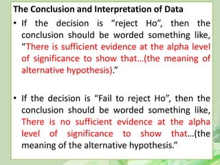 The Conclusion and Interpretation of Data
• If the decision is “reject Ho”, then the
conclusion should be worded something like,
“There is sufficient evidence at the alpha level
of significance to show that…(the meaning of
alternative hypothesis).”
• If the decision is “Fail to reject Ho”, then the
conclusion should be worded something like,
There is no sufficient evidence at the alpha
level of significance to show that…(the
meaning of the alternative hypothesis.”
 