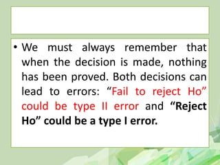 • We must always remember that
when the decision is made, nothing
has been proved. Both decisions can
lead to errors: “Fail to reject Ho”
could be type II error and “Reject
Ho” could be a type I error.
 