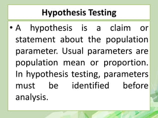 Hypothesis Testing
• A hypothesis is a claim or
statement about the population
parameter. Usual parameters are
population mean or proportion.
In hypothesis testing, parameters
must be identified before
analysis.
 