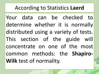 According to Statistics Laerd
Your data can be checked to
determine whether it is normally
distributed using a variety of tests.
This section of the guide will
concentrate on one of the most
common methods: the Shapiro-
Wilk test of normality.
 