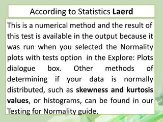 According to Statistics Laerd
This is a numerical method and the result of
this test is available in the output because it
was run when you selected the Normality
plots with tests option in the Explore: Plots
dialogue box. Other methods of
determining if your data is normally
distributed, such as skewness and kurtosis
values, or histograms, can be found in our
Testing for Normality guide.
 