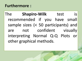 Furthermore :
The Shapiro-Wilk test is
recommended if you have small
sample sizes (< 50 participants) and
are not confident visually
interpreting Normal Q-Q Plots or
other graphical methods.
 