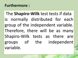 Furthermore :
The Shapiro-Wilk test tests if data
is normally distributed for each
group of the independent variable.
Therefore, there will be as many
Shapiro-Wilk tests as there are
groups of the independent
variable.
 
