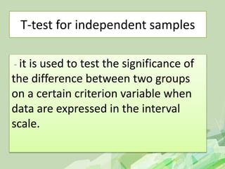 T-test for independent samples
- it is used to test the significance of
the difference between two groups
on a certain criterion variable when
data are expressed in the interval
scale.
 