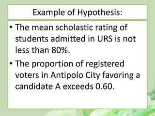 Example of Hypothesis:
• The mean scholastic rating of
students admitted in URS is not
less than 80%.
• The proportion of registered
voters in Antipolo City favoring a
candidate A exceeds 0.60.
 