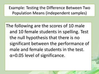 Example: Testing the Difference Between Two
Population Means (independent samples)
The following are the scores of 10 male
and 10 female students in spelling. Test
the null hypothesis that there is no
significant between the performance of
male and female students in the test.
α=0.05 level of significance.
 