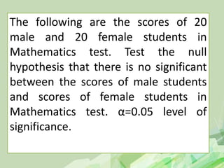 The following are the scores of 20
male and 20 female students in
Mathematics test. Test the null
hypothesis that there is no significant
between the scores of male students
and scores of female students in
Mathematics test. α=0.05 level of
significance.
 
