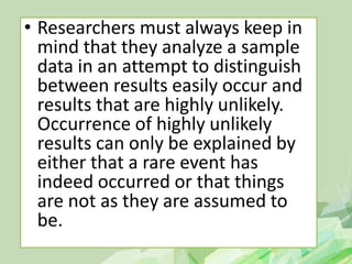 • Researchers must always keep in
mind that they analyze a sample
data in an attempt to distinguish
between results easily occur and
results that are highly unlikely.
Occurrence of highly unlikely
results can only be explained by
either that a rare event has
indeed occurred or that things
are not as they are assumed to
be.
 