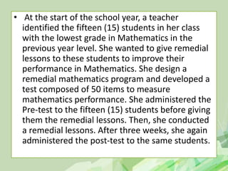 • At the start of the school year, a teacher
identified the fifteen (15) students in her class
with the lowest grade in Mathematics in the
previous year level. She wanted to give remedial
lessons to these students to improve their
performance in Mathematics. She design a
remedial mathematics program and developed a
test composed of 50 items to measure
mathematics performance. She administered the
Pre-test to the fifteen (15) students before giving
them the remedial lessons. Then, she conducted
a remedial lessons. After three weeks, she again
administered the post-test to the same students.
 