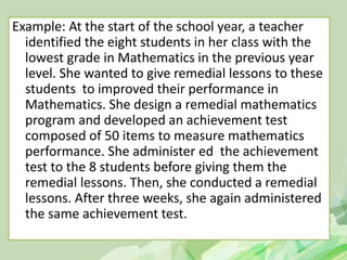 Example: At the start of the school year, a teacher
identified the eight students in her class with the
lowest grade in Mathematics in the previous year
level. She wanted to give remedial lessons to these
students to improved their performance in
Mathematics. She design a remedial mathematics
program and developed an achievement test
composed of 50 items to measure mathematics
performance. She administer ed the achievement
test to the 8 students before giving them the
remedial lessons. Then, she conducted a remedial
lessons. After three weeks, she again administered
the same achievement test.
 