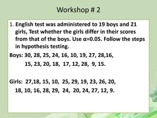 Workshop # 2
1. English test was administered to 19 boys and 21
girls, Test whether the girls differ in their scores
from that of the boys. Use α=0.05. Follow the steps
in hypothesis testing.
Boys: 30, 28, 25, 24, 16, 10, 19, 27, 28,16,
15, 23, 20, 18, 17, 12, 28, 9, 15.
Girls: 27,18, 15, 10, 25, 29, 19, 23, 26, 20,
18, 10, 16, 28, 29, 24, 20, 24, 27, 12, 9.
 