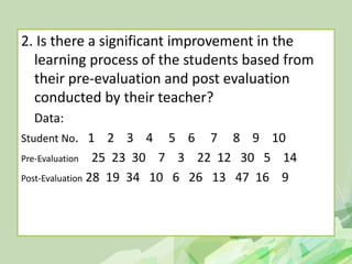 2. Is there a significant improvement in the
learning process of the students based from
their pre-evaluation and post evaluation
conducted by their teacher?
Data:
Student No. 1 2 3 4 5 6 7 8 9 10
Pre-Evaluation 25 23 30 7 3 22 12 30 5 14
Post-Evaluation 28 19 34 10 6 26 13 47 16 9
 