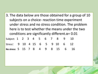 3. The data below are those obtained for a group of 10
subjects on a choice- reaction time experiment
under stress and no stress condition. The problem
here is to test whether the means under the two
conditions are significantly different.α= 0.01
Subject: 1 2 3 4 5 6 7 8 9 10
Stress: 9 10 4 15 6 5 9 10 6 12
No stress: 5 15 7 8 4 9 8 15 6 16
 