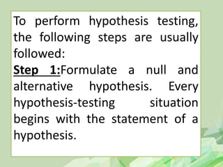 To perform hypothesis testing,
the following steps are usually
followed:
Step 1:Formulate a null and
alternative hypothesis. Every
hypothesis-testing situation
begins with the statement of a
hypothesis.
 