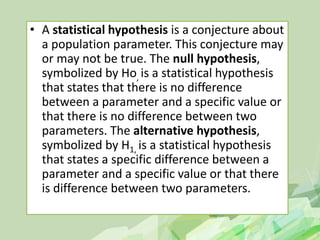 • A statistical hypothesis is a conjecture about
a population parameter. This conjecture may
or may not be true. The null hypothesis,
symbolized by Ho, is a statistical hypothesis
that states that there is no difference
between a parameter and a specific value or
that there is no difference between two
parameters. The alternative hypothesis,
symbolized by H1, is a statistical hypothesis
that states a specific difference between a
parameter and a specific value or that there
is difference between two parameters.
 