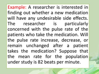 Example: A researcher is interested in
finding out whether a new medication
will have any undesirable side effects.
The researcher is particularly
concerned with the pulse rate of the
patients who take the medication. Will
the pulse rate increase, decrease, or
remain unchanged after a patient
takes the medication? Suppose that
the mean rate for the population
under study is 82 beats per minute.
 