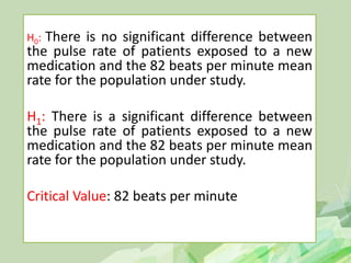 H0: There is no significant difference between
the pulse rate of patients exposed to a new
medication and the 82 beats per minute mean
rate for the population under study.
H1: There is a significant difference between
the pulse rate of patients exposed to a new
medication and the 82 beats per minute mean
rate for the population under study.
Critical Value: 82 beats per minute
 