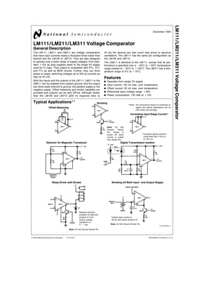 TL H 5704
LM111LM211LM311VoltageComparator
December 1994
LM111 LM211 LM311 Voltage Comparator
General Description
The LM111 LM211 and LM311 are voltage comparators
that have input currents nearly a thousand times lower than
devices like the LM106 or LM710 They are also designed
to operate over a wider range of supply voltages from stan-
dard g15V op amp supplies down to the single 5V supply
used for IC logic Their output is compatible with RTL DTL
and TTL as well as MOS circuits Further they can drive
lamps or relays switching voltages up to 50V at currents as
high as 50 mA
Both the inputs and the outputs of the LM111 LM211 or the
LM311 can be isolated from system ground and the output
can drive loads referred to ground the positive supply or the
negative supply Offset balancing and strobe capability are
provided and outputs can be wire OR’ed Although slower
than the LM106 and LM710 (200 ns response time vs
40 ns) the devices are also much less prone to spurious
oscillations The LM111 has the same pin configuration as
the LM106 and LM710
The LM211 is identical to the LM111 except that its per-
formance is specified over a b25 C to a85 C temperature
range instead of b55 C to a125 C The LM311 has a tem-
perature range of 0 C to a70 C
Features
Y Operates from single 5V supply
Y Input current 150 nA max over temperature
Y Offset current 20 nA max over temperature
Y Differential input voltage range g30V
Y Power consumption 135 mW at g15V
Typical Applications
Note Pin connections shown on schematic di-
agram and typical applications are for
H08 metal can package
Offset Balancing
Strobing
Note Do Not
Ground Strobe
Pin Output is
turned off when
current is pulled
from Strobe Pin
Increasing Input Stage Current
Increases typical common
mode slew from 7 0V ms
to 18V ms
Detector for Magnetic Transducer Digital Transmission Isolator
Relay Driver with Strobe
Absorbs inductive
kickback of relay and
protects IC from
severe voltage
transients on
Vaa line
Note Do Not Ground Strobe Pin
Strobing off Both Input and Output Stages
Typical input current is
50 pA with inputs strobed off
Note Do Not Ground Strobe Pin
TL H 5704–1
C1995 National Semiconductor Corporation RRD-B30M115 Printed in U S A
 